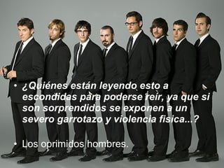 ¿Quiénes están leyendo esto a escondidas para poderse reír, ya que si son sorprendidos se exponen a un severo garrotazo y violencia fisica...? Los oprimidos hombres. 