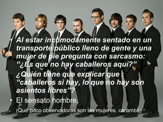 Al estar incómodamente sentado en un transporte público lleno de gente y una mujer de pie pregunta con sarcasmo: “¿Es que no hay caballeros aquí?” ¿Quién tiene que explicar que : “caballeros si hay, lo que no hay son asientos libres”? El sensato hombre.  (Qué poco observadoras son las mujeres, caramba) 