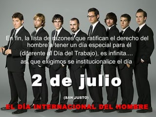 En fin, la lista de razones que ratifican el derecho del hombre a tener un día especial para él  (diferente al Día del Trabajo), es infinita....  así que exigimos se institucionalice el día  2 de julio (SAN JUSTO)   EL DÍA INTERNACIONAL DEL HOMBRE 