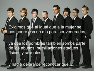 Exigimos que al igual que a la mujer se nos honre con un día para ser venerados, ya que los hombres también somos parte de los abusos, humillaciones ataques físicos y sexuales… y nadie dejará de reconocer que....... 