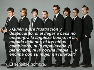 ¿Quién sufre frustración y desencanto, si al llegar a casa no encuentra la limpieza hecha, ni la comida caliente, ni los niños cambiados, ni la ropa lavada y planchada, ni la cocina limpia … y encima con su mujer en ruleros!? El sensible hombre.  