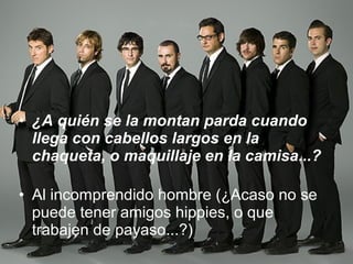 ¿A quién se la montan parda cuando llega con cabellos largos en la chaqueta, o maquillaje en la camisa...? Al incomprendido hombre (¿Acaso no se puede tener amigos hippies, o que trabajen de payaso...?) 