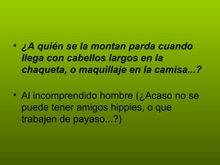 • ¿A quién se la montan parda cuando
  llega con cabellos largos en la
  chaqueta, o maquillaje en la camisa...?

• Al incomprendido hombre (¿Acaso no se
  puede tener amigos hippies, o que
  trabajen de payaso...?)
 