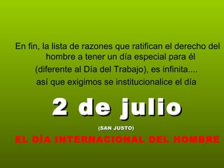 En fin, la lista de razones que ratifican el derecho del
         hombre a tener un día especial para él
      (diferente al Día del Trabajo), es infinita....
      así que exigimos se institucionalice el día


          2 de julio
                      (SAN JUSTO)

EL DÍA INTERNACIONAL DEL HOMBRE
 