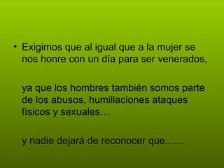 • Exigimos que al igual que a la mujer se
  nos honre con un día para ser venerados,

 ya que los hombres también somos parte
 de los abusos, humillaciones ataques
 físicos y sexuales…

 y nadie dejará de reconocer que.......
 
