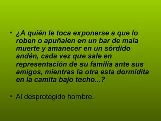 • ¿A quién le toca exponerse a que lo
  roben o apuñalen en un bar de mala
  muerte y amanecer en un sórdido
  andén, cada vez que sale en
  representación de su familia ante sus
  amigos, mientras la otra esta dormidita
  en la camita bajo techo...?

• Al desprotegido hombre.
 