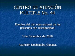 CENTRO DE ATENCIÓN MÚLTIPLE No. 44 Eventos del día internacional de las personas con discapacidad. 3 de Diciembre de 2010. Asunción Nochixtlán, Oaxaca. 