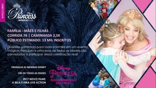 Diversão garantida para toda a família em um evento
mágico. Príncipes e princesas de todas as idades são
convidados a participar dessa celebração real!
FAMÍLIA - MÃES E FILHAS
CORRIDA 7K | CAMINHADA 2,5K
PÚBLICO ESTIMADO: 13 MIL INSCRITOS
MARÇO|2017
FRANQUIA #1 MENINAS DISNEY
FÃS DE TODAS AS IDADES
2017 NOVO FILME:
A BELA E FERA LIVE ACTION
 