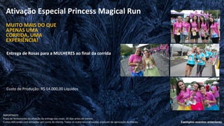 Ativação Especial Princess Magical Run
Entrega de Rosas para a MULHERES ao final da corrida
MUITO MAIS DO QUE
APENAS UMA
CORRIDA, UMA
EXPERIÊNCIA!
Exemplos eventos anteriores
IMPORTANTE:
Prazo de fechamento da ativação da entrega das rosas: 20 dias antes do evento
Custos Adicionais com ativações por conta do cliente. Todos os materiais e ativações precisam de aprovação da Disney.
Custo de Produção: R$ 54.000,00 Líquidos
 