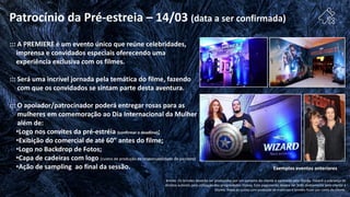 Exemplos eventos anteriores
::: A PREMIERE é um evento único que reúne celebridades,
imprensa e convidados especiais oferecendo uma
experiência exclusiva com os filmes.
::: Será uma incrível jornada pela temática do filme, fazendo
com que os convidados se sintam parte desta aventura.
::: O apoiador/patrocinador poderá entregar rosas para as
mulheres em comemoração ao Dia Internacional da Mulher
além de:
•Logo nos convites da pré-estréia (confirmar o deadline);
•Exibição do comercial de até 60” antes do filme;
•Logo no Backdrop de Fotos;
•Capa de cadeiras com logo (custos de produção de responsabilidade do parceiro)
•Ação de sampling ao final da sessão.
Brinde: Os brindes deverão ser produzidos por um parceiro do cliente e aprovado pela Disney. Haverá a cobrança de
direitos autorais pela utilização das propriedades Disney. Este pagamento deverá ser feito diretamente pelo cliente à
Disney. Todos os custos com produção de materiais e brindes ficam por conta do cliente.
Patrocínio da Pré-estreia – 14/03 (data a ser confirmada)
 