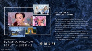 T O P L I N E U P D E
I N F L U E N C I A D O R E S
Convidaremos os maridos de algumas
influenciadoras para dar depoimentos sobre
suas mulheres. Nos vídeos eles irão responder
perguntas sobre suas esposas sem saber que
suas belas estão acompanhando a
gravação.
Ao final as belas irão presentar seus maridos
com uma rosa e também iremos convidar a
audiência para responder as mesmas
perguntas sobre suas belas, postando vídeos
com a #belacomonunca
EXEMPLO CRIATIVO:
BEAUTY + LIFESTYLE S O C I A L P O S T S
V A L O R S O B C O N S U L T A
 