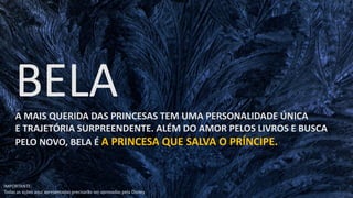 A MAIS QUERIDA DAS PRINCESAS TEM UMA PERSONALIDADE ÚNICA
E TRAJETÓRIA SURPREENDENTE. ALÉM DO AMOR PELOS LIVROS E BUSCA
PELO NOVO, BELA É A PRINCESA QUE SALVA O PRÍNCIPE.
IMPORTANTE:
Todas as ações aqui apresentadas precisarão ser aprovadas pela Disney
 
