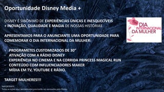DISNEY É SINÔNIMO DE EXPERIÊNCIAS ÚNICAS E INESQUECÍVEIS
+ INOVAÇÃO, QUALIDADE E MAGIA DE NOSSAS HISTÓRIAS
APRESENTAMOS PARA O ANUNCIANTE UMA OPORTUNIDADE PARA
COMEMORAR O DIA INTERNACIONAL DA MULHER:
- PROGRAMETES CUSTOMIZADOS DE 30”
- ATIVAÇÃO COM A RÁDIO DISNEY
- EXPERIÊNCIA NO CINEMA E NA CORRIDA PRINCESS MAGICAL RUN
- CONTEÚDO COM INFLUENCIADORES MAKER
- MÍDIA EM TV, YOUTUBE E RÁDIO.
TARGET MULHERES!!!
IMPORTANTE:
Todas as ações aqui apresentadas precisarão ser aprovadas pela Disney
Oportunidade Disney Media +
 