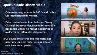 ::: Criaremos programetes de 30” falando sobre o
Dia Internacional da Mulher.
::: Estes conteúdos serão exibidos no Disney
Channel, Disney Junior, Mundo Disney SBT e
nos canais Disney no Youtube atingindo as
mulheres em diferentes plataformas.
::: Os anunciantes terão sua logomarca nos
programetes e em materiais que estejam
relacionados ao projeto.
Oportunidade Disney Media +
IMPORTANTE:
Prazo de Produção das vinhetas: 15 dias
Clique e veja um exemplo de programete na TV
 