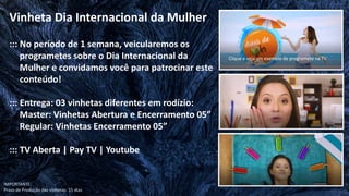 ::: No período de 1 semana, veicularemos os
programetes sobre o Dia Internacional da
Mulher e convidamos você para patrocinar este
conteúdo!
::: Entrega: 03 vinhetas diferentes em rodízio:
Master: Vinhetas Abertura e Encerramento 05”
Regular: Vinhetas Encerramento 05”
::: TV Aberta | Pay TV | Youtube
Vinheta Dia Internacional da Mulher
Clique e veja um exemplo de programete na TV
IMPORTANTE:
Prazo de Produção das vinhetas: 15 dias
 