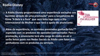 Rádio Disney
::: A Rádio Disney proporcionará uma experiência exclusiva aos
ouvintes através de uma promoção* para o lançamento do
filme “A Bela e a Fera” que será feito logo após o Dia
Internacional da Mulher e que terá o apoio do anunciante.
::: Além da experiência, os ouvintes premiados ganharão kits**
especiais com os produtos do apoiador/patrocinador. Para a
promoção, o anunciante terá alta carga de mídia on-air e
serão feitos posts nas Redes Sociais da Rádio com fotos dos
ganhadores com os produtos ou serviços.
*Modelo de promoção a ser definido: acessos para pré-estreia, distribuição de ingressos, produtos do filme, etc / Patrocínio condicionado ao não fechamento da promoção por outro cliente com maior antecedência / **
Produtos para os kits são de responsabilidade do cliente
 
