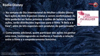 ::: Na semana do Dia Internacional da Mulher a Rádio Disney
fará ações de Blitz Especiais (datas a serem confirmadas). As
Blitz poderão ser feitas próximo a salões de beleza e, nestas
ações, serão distribuídos ingressos para o filme “A Bela e a
Fera”, além de kits especiais com produtos do patrocinador*.
::: Como ponto adicional, quem participar das ações irá ganhar
uma rosa, homenageando as mulheres e fazendo a relação
entre o filme e o empoderamento feminino.
Rádio Disney
*Modelo de promoção a ser definido: acessos para pré-estreia, distribuição de ingressos, produtos do filme, etc / Patrocínio condicionado ao não fechamento da promoção por outro cliente com maior antecedência / **
Produtos para os kits são de responsabilidade do cliente
 