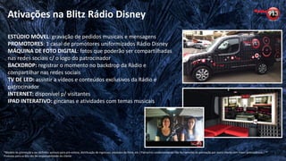 Ativações na Blitz Rádio Disney
*Modelo de promoção a ser definido: acessos para pré-estreia, distribuição de ingressos, produtos do filme, etc / Patrocínio condicionado ao não fechamento da promoção por outro cliente com maior antecedência / **
Produtos para os kits são de responsabilidade do cliente
ESTÚDIO MÓVEL: gravação de pedidos musicais e mensagens
PROMOTORES: 1 casal de promotores uniformizados Rádio Disney
MÁQUINA DE FOTO DIGITAL: fotos que poderão ser compartilhadas
nas redes sociais c/ o logo do patrocinador
BACKDROP: registrar o momento no backdrop da Rádio e
compartilhar nas redes sociais
TV DE LED: assistir a vídeos e conteúdos exclusivos da Rádio e
patrocinador
INTERNET: disponível p/ visitantes
IPAD INTERATIVO: gincanas e atividades com temas musicais
 