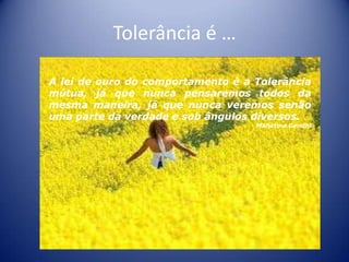 Tolerância é …

A lei de ouro do comportamento é a Tolerância
mútua, já que nunca pensaremos todos da
mesma maneira, já que nunca veremos senão
uma parte da verdade e sob ângulos diversos.
                                   Mahatma Gandhi
                 …
 