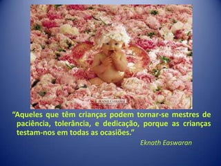 …




“Aqueles que têm crianças podem tornar-se mestres de
 paciência, tolerância, e dedicação, porque as crianças
 testam-nos em todas as ocasiões.”
                                   Eknath Easwaran
 