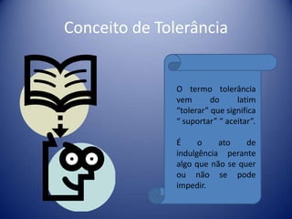 Conceito de Tolerância


               O termo tolerância
               vem       do     latim
               “tolerar” que significa
               “ suportar” “ aceitar”.

               É     o    ato    de
               indulgência perante
               algo que não se quer
               ou não se pode
               impedir.
 