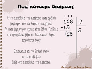 Στην τάξη με θέα το βουνό
Αν το αποτέλεσμα της αφαίρεσης είναι αριθμός
μικρότερος από τον διαιρέτη, συνεχίζουμε.
Αν είναι μεγαλύτερος, έχουμε κάνει λάθος. Γυρίζουμε
στο προηγούμενο βήμα και διορθώνουμε. Χωράει
περισσότερες φορές.
Σημειώνουμε και το διπλανό ψηφίο
και το κατεβάζουμε
δίπλα στο αποτέλεσμα της αφαίρεσης.
168 3
5
-15
18
 