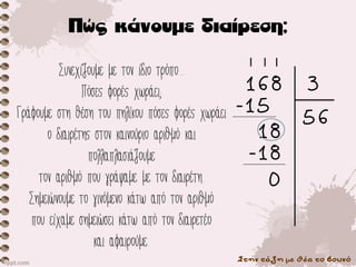 Στην τάξη με θέα το βουνό
Συνεχίζουμε με τον ίδιο τρόπο...
Πόσες φορές χωράει;
Γράφουμε στη θέση του πηλίκου πόσες φορές χωράει
ο διαιρέτης στον καινούριο αριθμό και
πολλαπλασιάζουμε
τον αριθμό που γράψαμε με τον διαιρέτη.
Σημειώνουμε το γινόμενο κάτω από τον αριθμό
που είχαμε σημειώσει κάτω από τον διαιρετέο
και αφαιρούμε.
168 3
56
-15
18
-18
0
 