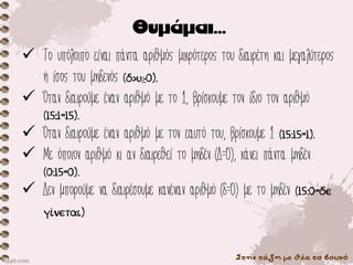 Στην τάξη με θέα το βουνό
✓ Το υπόλοιπο είναι πάντα αριθμός μικρότερος του διαιρέτη και μεγαλύτερος
ή ίσος του μηδενός (δ>υ≥0).
✓ Όταν διαιρούμε έναν αριθμό με το 1, βρίσκουμε τον ίδιο τον αριθμό
(15:1=15).
✓ Όταν διαιρούμε έναν αριθμό με τον εαυτό του, βρίσκουμε 1 (15:15=1).
✓ Με όποιον αριθμό κι αν διαιρεθεί το μηδέν (Δ=0), κάνει πάντα μηδέν.
(0:15=0).
✓ Δεν μπορούμε να διαιρέσουμε κανέναν αριθμό (δ=0) με το μηδέν (15:0=δε
γίνεται).
 