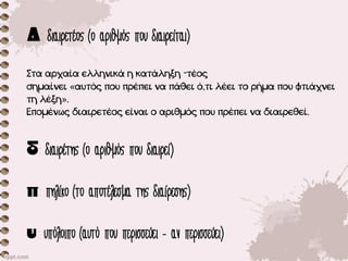: διαιρετέος (ο αριθμός που διαιρείται)
Στα αρχαία ελληνικά η κατάληξη -τέος
σημαίνει «αυτός που πρέπει να πάθει ό,τι λέει το ρήμα που φτιάχνει
τη λέξη».
Επομένως διαιρετέος είναι ο αριθμός που πρέπει να διαιρεθεί.
: διαιρέτης (ο αριθμός που διαιρεί)
: πηλίκο (το αποτέλεσμα της διαίρεσης)
: υπόλοιπο (αυτό που περισσεύει - αν περισσεύει)
 