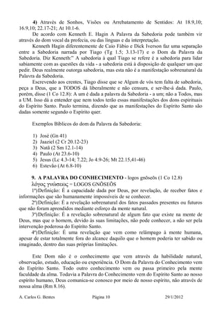 A. Carlos G. Bentes Página 10 29/1/2012
4) Através de Sonhos, Visões ou Arrebatamento de Sentidos: At 18.9,10;
16.9,10; 22.17-21; At 10.1-6.
De acordo com Kenneth E. Hagin A Palavra da Sabedoria pode também vir
através do dom vocal da profecia, ou das línguas e da interpretação.
Kenneth Hagin diferentemente de Caio Fábio e Dick Iverson faz uma separação
entre a Sabedoria narrada por Tiago (Tg 1.5; 3.13-17) e o Dom da Palavra da
Sabedoria. Diz Kenneth:” A sabedoria à qual Tiago se refere é a sabedoria para lidar
sabiamente com as questões da vida - a sabedoria está à disposição de qualquer um que
pedir. Deus realmente outorga sabedoria, mas esta não é a manifestação sobrenatural da
Palavra da Sabedoria.
Escrevendo aos crentes, Tiago disse que se Algum de vós tem falta de sabedoria,
peça a Deus, que a TODOS dá liberalmente e não censura, e ser-lhe-á dada. Paulo,
porém, disse (1 Co 12.8): A um é dada a palavra da Sabedoria - a um; não a Todos, mas
a UM. Isso dá a entender que nem todos terão essas manifestações dos dons espirituais
do Espírito Santo. Paulo termina, dizendo que as manifestações do Espírito Santo são
dadas somente segundo o Espírito quer.
Exemplos Bíblicos do dom da Palavra da Sabedoria:
1) José (Gn 41)
2) Jaaziel (2 Cr 20.12-23)
3) Natã (2 Sm 12.1-14)
4) Paulo (At 23.6-10)
5) Jesus (Lc 4.3-14; 7.22; Jo 4.9-26; Mt 22.15,41-46)
6) Estevão (At 6.8-10)
9. A PALAVRA DO CONHECIMENTO - logos gnōseōs (1 Co 12.8)
λόγος γνώσεως = LOGOS GNÕSEÕS
1ª)Definição: É a capacidade dada por Deus, por revelação, de receber fatos e
informações que são humanamente impossíveis de se conhecer.
2ª)Definição: É a revelação sobrenatural dos fatos passados presentes ou futuros
que não foram aprendidos mediante esforço da mente natural.
3ª)Definição: É a revelação sobrenatural de algum fato que existe na mente de
Deus, mas que o homem, devido às suas limitações, não pode conhecer, a não ser pela
intervenção poderosa do Espírito Santo.
4ª)Definição: É uma revelação que vem como relâmpago à mente humana,
apesar de estar totalmente fora do alcance daquilo que o homem poderia ter sabido ou
imaginado, dentro das suas próprias limitações.
Este Dom não é o conhecimento que vem através da habilidade natural,
observação, estudo, educação ou experiência. O Dom da Palavra do Conhecimento vem
do Espírito Santo. Todo outro conhecimento vem ou passa primeiro pela mente
faculdade da alma. Todavia a Palavra do Conhecimento vem do Espírito Santo ao nosso
espírito humano, Deus comunica-se conosco por meio de nosso espírito, não através de
nossa alma (Rm 8.16).
 