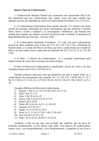 A. Carlos G. Bentes Página 11 29/1/2012
Quatro Tipos de Conhecimento:
1. Conhecimento Humano Natural que certamente está aumentando (Dn 12.4).
Por importante que este conhecimento seja, muitas vezes cria tanto orgulho que
algumas pessoas são impedidas de entrar no Conhecimento do Senhor (1 Co 2.14; 8.1).
2. O Conhecimento Sobrenatural deste mundo decaído. É a tentativa da mente
natural de conseguir informação por meios sobrenaturais que não mediante o Espírito
Santo. Inclui o oculto, o psíquico e as investigações “metafísicas” que Satanás está
usando para enganar um número crescente de pessoas hoje. Exemplo: O programa da
Rede Bandeirantes de Televisão - Terceira Visão.
3. O Conhecimento Intelectual Verdadeiro - É o que vem pelo conhecimento
pessoal de Deus mediante Jesus Cristo (Jo 17.3; Fp 3.10; 2 Pe 3.18), a Plenitude do
Espírito Santo, e o estudo da Palavra de Deus, que traz o conhecimento da vontade de
Deus e de seus modos, para os quais não há substituto (Sl 103.7; Ex 33.13; Is 11.9; Hc
2.14).
4. O Dom - A Palavra do Conhecimento - É a revelação sobrenatural pelo
Espírito Santo de certos fatos existentes na mente de Deus.
O Dom A Palavra do Conhecimento é manifestado: através de visões e de uma
revelação interior (At 9.10-12; 10.9-20; Jo 4).
Também podemos adicionar: com que propósito este dom é usado? Pode ser o
conhecimento dos pensamentos dos corações. Ex: Lc 5.22; 6.8; 7.36-50; Mt 3.7-12; 1
Rs 21.17-20; Jo 11.11-14; At 11.27-30; 9.10-18; 10.1-9; 1 Rs 6.9; 2 Rs 5.20-27; At 5.1-
10.
Exemplos Bíblicos da Palavra do Conhecimento:
1) Samuel: 1 Sm 3.1,11-14; 9.15-20; 10.21-23; 13.14
2) Natã: 2 Sm 12.7-13
3) Elias: 1 Rs 19.2-4,14,18
4) Eliseu: 2 Rs 5.25,26; 6.8-23; 8.7-15
5) Daniel: Dn 2.19-45
6) Pedro: Mt 16.16-18; At 5.1-11; 10.9-23
7) Ananias: At 9.10-12,17
8) Ágabo: At 11.27-30; 21.10,11
9) Jesus: Jo 11.11-14; 4.17,18; 1.48; 13.38; 6.61
10) José: Gn 40.5-19; 41.1-36
11) Paulo: At 16.16-18; 20.29-31; 27.23,24
Lembrete: o fato de que algo seja revelado não significa, que ele deva ser
proferido imediatamente, ou até mesmo mais tarde. Uma palavra de conhecimento,
muitas vezes, vem inesperadamente, e tem freqüentemente, o propósito de nos levar à
 