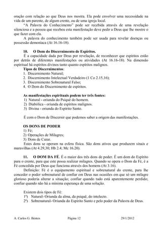 A. Carlos G. Bentes Página 12 29/1/2012
oração com relação ao que Deus nos mostra. Ela pode envolver uma necessidade na
vida de um parente, de algum crente, ou de uma igreja local.
“A Palavra do Conhecimento” pode ser recebida através de uma revelação
silenciosa e a pessoa que recebeu esta manifestação deve pedir a Deus que lhe mostre o
que fazer com ela.
A palavra do conhecimento também pode ser usada para revelar doenças ou
possessão demoníaca (At 16.16-18).
10. O Dom do Discernimento de Espíritos.
É a capacidade dada por Deus por revelação, de reconhecer que espíritos estão
por detrás de diferentes manifestações ou atividades (At 16.16-18). Na dimensão
espiritual há espíritos divinos tanto quanto espíritos malignos.
Tipos de Discernimentos:
1. Discernimento Natural;
2. Discernimento Intelectual Verdadeiro (1 Co 2.15,16);
3. Discernimento Sobrenatural Falso;
4. O Dom do Discernimento de espíritos.
As manifestações espirituais podem ter três fontes:
1) Natural - oriunda do Psiquê do homem.
2) Diabólica - oriunda de espíritos malignos.
3) Divina - oriunda do Espírito Santo.
É com o Dom de Discernir que podemos saber a origem das manifestações.
OS DONS DE PODER
1) Fé;
2) Operações de Milagres;
3) Dons de Curar.
Estes dons se operam na esfera física. São dons ativos que produzem sinais e
maravilhas (At 4.29,30; Hb 2.4; Mc 16.20).
11. O DOM DA FÉ. É o maior dos três dons de poder. É um dom do Espírito
para o crente, para que este possa realizar milagres. Quando se opera o Dom da Fé, é a
Fé concedida por Deus que funciona através dos homens (At 3.16).
Definição: Fé é o equipamento espiritual e sobrenatural do crente, para lhe
conceder o poder sobrenatural de confiar em Deus nas ocasiões em que só um milagre
glorioso poderia alterar a situação; confiar quando tudo está aparentemente perdido;
confiar quando não há a mínima esperança de uma solução.
Existem dois tipos de Fé:
1ª) Natural- Oriunda da alma, da psiquê, do intelecto.
2ª) Sobrenatural- Oriunda do Espírito Santo e pelo poder da Palavra de Deus.
 