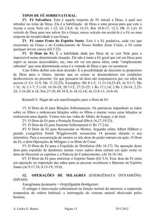 A. Carlos G. Bentes Página 13 29/1/2012
TIPOS DE FÉ SOBRENATURAL:
1ª) Fé Salvadora. Esta é aquela resposta de Fé inicial a Deus, a qual nos
introduz no reino de Deus. Ela é a habilitação de Deus a uma pessoa para que esta o
Aceite e creia Nele (Jo 1.12; Gl 2.8,9; At 16.31; Rm 10.8-17; 12.3; Hb 11.1,6). O
veículo de Deus para nos salvar foi a Graça; nosso veículo em aceitá-la é a Fé ou uma
resposta de receptividade à sua Graça.
2ª) Fé como Fruto do Espírito Santo. Esta é a Fé gradativa, cada vez que
crescemos na Graça e no Conhecimento de Nosso Senhor Jesus Cristo, a Fé como
qualquer árvore cresce (Gl 5.22).
3ª) O Dom da Fé. É a habilidade dada por Deus de se crer Nele para o
impossível numa determinada situação. Ele não é tanto a Fé geral que crê em Deus para
suprir as nossas necessidades, etc, mas ele vai um passo além, onde “simplesmente
sabemos” que uma determinada coisa é a vontade de Deus e que vai acontecer.
Caio Fábio define este dom dizendo: É a possibilidade de discernir os propósitos
de Deus para o futuro, mesmo que as coisas se desencadeiem em condições
desfavoráveis no presente. Os que possuem tal dom são responsáveis por ver além da
nuvem (1 Co 12.9; Mc 11.22,23). Exemplos: Mt 8.1-3; 11.11-14,23-43; Jo 9.1-7; Mc
1.31; At 3.1-7; 5.1-10; 16.16-18; 20.7-12; 27.21-25; 1 Rs 17.1,14; 2 Rs 1.10-14; 2.23-
24; 3.16-20; 6.18; Nm 27.18; Dt 34.9; Js 10.12-14; At 13.8-11; 14.8-10.
Kenneth E. Hagin dá seis manifestações para o Dom da Fé:
1ª) O Dom da fé para Bênçãos Sobrenaturais. Os patriarcas impunham as mãos
sobre os filhos e ordenavam bênçãos sobre os filhos e muitas vezes estas bênçãos se
realizavam anos depois. Vemos isto nas vidas de Abrão, de Isaque, e de José.
2ª) O Dom da Fé para a Proteção Pessoal (Dn 6.16,17,19-23).
3ª) O Dom da Fé para Sustento Sobrenatural (1 Rs 17.2-6).
4ª) O Dom da Fé para Ressuscitar os Mortos. Segundo relata Albert Hibbert o
grande evangelista Smith Wigglesworth ressuscitou 14 pessoas durante o seu
ministério. Para a ressurreição de mortos os três dons de poder entram em ação. O Dom
da Fé, o dom Operações de Milagres e os Dons de Curar.
5ª) O Dom da Fé para a Expulsão de Demônios (Mc 16.17). Na operação deste
dom para expulsão de demônios muitas vezes outros dons entram em ação como os
dons de Discernir os espíritos e a Palavra do Conhecimento. (At 16.16-18).
6ª) O Dom da Fé para ministrar o Espírito Santo (Gl 3.5). Esse dom da Fé entra
em operação na imposição das mãos para as pessoas receberem o Batismo no Espírito
Santo (At 9.17,18; 8.15-19; 19.6).
12. OPERAÇÕES DE MILAGRES (ENERGĒMATA DYNAMEŌN).
(SINAIS)
Energēmata dynámeōn = ἐνεργήµατα δυνάµεων.
O milagre é intervenção sobrenatural na função normal da natureza; a suspensão
temporária da ordem habitual; a interrupção do sistema natural observado pelos
homens.
 