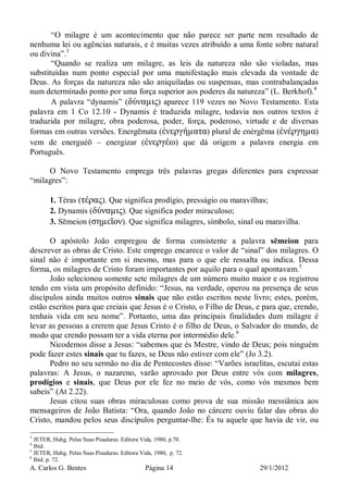 A. Carlos G. Bentes Página 14 29/1/2012
“O milagre é um acontecimento que não parece ser parte nem resultado de
nenhuma lei ou agências naturais, e é muitas vezes atribuído a uma fonte sobre natural
ou divina”.3
“Quando se realiza um milagre, as leis da natureza não são violadas, mas
substituídas num ponto especial por uma manifestação mais elevada da vontade de
Deus. As forças da natureza não são aniquiladas ou suspensas, mas contrabalançadas
num determinado ponto por uma força superior aos poderes da natureza” (L. Berkhof).4
A palavra “dynamis” (δύναµις) aparece 119 vezes no Novo Testamento. Esta
palavra em 1 Co 12.10 - Dynamis é traduzida milagre, todavia nos outros textos é
traduzida por milagre, obra poderosa, poder, força, poderoso, virtude e de diversas
formas em outras versões. Energēmata (ἐνεργήµατα) plural de enérgēma (ἐνέργηµα)
vem de energuéō – energizar (ἐνεργέω) que dá origem a palavra energia em
Português.
O Novo Testamento emprega três palavras gregas diferentes para expressar
“milagres”:
1. Téras (τέρας). Que significa prodígio, presságio ou maravilhas;
2. Dynamis (δύναµις). Que significa poder miraculoso;
3. Sēmeion (σηµεῖον). Que significa milagres, símbolo, sinal ou maravilha.
O apóstolo João empregou de forma consistente a palavra sēmeion para
descrever as obras de Cristo. Este emprego encarece o valor de “sinal” dos milagres. O
sinal não é importante em si mesmo, mas para o que ele ressalta ou indica. Dessa
forma, os milagres de Cristo foram importantes por aquilo para o qual apontavam.5
João selecionou somente sete milagres de um número muito maior e os registrou
tendo em vista um propósito definido: “Jesus, na verdade, operou na presença de seus
discípulos ainda muitos outros sinais que não estão escritos neste livro; estes, porém,
estão escritos para que creiais que Jesus é o Cristo, o Filho de Deus, e para que, crendo,
tenhais vida em seu nome”. Portanto, uma das principais finalidades dum milagre é
levar as pessoas a crerem que Jesus Cristo é o filho de Deus, o Salvador do mundo, de
modo que crendo possam ter a vida eterna por intermédio dele.6
Nicodemos disse a Jesus: “sabemos que és Mestre, vindo de Deus; pois ninguém
pode fazer estes sinais que tu fazes, se Deus não estiver com ele” (Jo 3.2).
Pedro no seu sermão no dia de Pentecostes disse: “Varões israelitas, escutai estas
palavras: A Jesus, o nazareno, varão aprovado por Deus entre vós com milagres,
prodígios e sinais, que Deus por ele fez no meio de vós, como vós mesmos bem
sabeis” (At 2.22).
Jesus citou suas obras miraculosas como prova de sua missão messiânica aos
mensageiros de João Batista: “Ora, quando João no cárcere ouviu falar das obras do
Cristo, mandou pelos seus discípulos perguntar-lhe: És tu aquele que havia de vir, ou
3
JETER, Huhg. Pelas Suas Pisaduras. Editora Vida, 1980, p.70.
4
Ibid.
5
JETER, Huhg. Pelas Suas Pisaduras. Editora Vida, 1980, p. 72.
6
Ibid. p. 72.
 