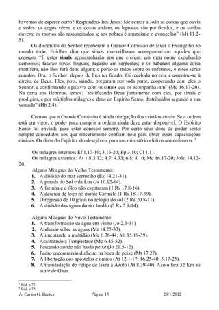 A. Carlos G. Bentes Página 15 29/1/2012
havemos de esperar outro? Respondeu-lhes Jesus: Ide contar a João as coisas que ouvis
e vedes: os cegos vêem, e os coxos andam; os leprosos são purificados, e os surdos
ouvem; os mortos são ressuscitados, e aos pobres é anunciado o evangelho” (Mt 11.2-
5).
Os discípulos do Senhor receberam a Grande Comissão de levar o Evangelho ao
mundo todo. Foi-lhes dito que sinais maravilhosos acompanhariam aqueles que
cressem: “E estes sinais acompanharão aos que crerem: em meu nome expulsarão
demônios; falarão novas línguas; pegarão em serpentes; e se beberem alguma coisa
mortífera, não lhes fará dano algum; e porão as mãos sobre os enfermos, e estes serão
curados. Ora, o Senhor, depois de lhes ter falado, foi recebido no céu, e assentou-se à
direita de Deus. Eles, pois, saindo, pregaram por toda parte, cooperando com eles o
Senhor, e confirmando a palavra com os sinais que os acompanhavam” (Mc 16.17-20).
Na carta aos Hebreus, lemos: “testificando Deus juntamente com eles, por sinais e
prodígios, e por múltiplos milagres e dons do Espírito Santo, distribuídos segundo a sua
vontade” (Hb 2.4). 7
Cremos que a Grande Comissão é ainda obrigação dos cristãos atuais. Se a ordem
está em vigor, o poder para cumprir a ordem ainda deve estar disponível. O Espírito
Santo foi enviado para estar conosco sempre. Por certo seus dons de poder serão
sempre concedidos aos que sinceramente confiam nele para obter essas capacitações
divinas. Os dons do Espírito são desejáveis para um ministério efetivo aos enfermos. 8
Os milagres internos: Ef 1.17-19; 3.16-20; Fp 3.10; Cl 1.11.
Os milagres externos: At 1.8;3.12; 4.7; 4.33; 6.8; 8.10; Mc 16.17-20; João 14.12-
20.
Alguns Milagres do Velho Testamento:
1. A divisão do mar vermelho (Ex 14.21-31).
2. A parada do Sol e da Lua (Js 10.12-14).
3. A farinha e o óleo não esgotaram (1 Rs 17.8-16).
4. A descida de fogo no monte Carmelo (1 Rs 18.17-39).
5. O regresso de 10 graus no relógio do sol (2 Rs 20.8-11).
6. A divisão das águas do rio Jordão (2 Rs 2.9-14).
Alguns Milagres do Novo Testamento:
1. A transformação da água em vinho (Jo 2.1-11)
2. Andando sobre as águas (Mt 14.25-33).
3. Alimentando a multidão (Mc 6.38-44; Mt 15.19-39).
4. Acalmando a Tempestade (Mc 6.45-52).
5. Pescando aonde não havia peixe (Jo 21.5-12).
6. Pedro encontrando dinheiro na boca do peixe (Mt 17.27).
7. A libertação dos apóstolos e outros (At 12.1-17; 16.25-40; 5.17-25).
8. A transladação de Felipe de Gaza a Azoto (At 8.39-40). Azoto fica 32 Km ao
norte de Gaza.
7
Ibid. p.73.
8
Ibid. p.73.
 