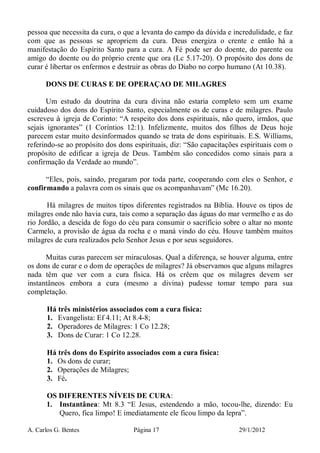 A. Carlos G. Bentes Página 17 29/1/2012
pessoa que necessita da cura, o que a levanta do campo da dúvida e incredulidade, e faz
com que as pessoas se apropriem da cura. Deus energiza o crente e então há a
manifestação do Espírito Santo para a cura. A Fé pode ser do doente, do parente ou
amigo do doente ou do próprio crente que ora (Lc 5.17-20). O propósito dos dons de
curar é libertar os enfermos e destruir as obras do Diabo no corpo humano (At 10.38).
DONS DE CURAS E DE OPERAÇAO DE MILAGRES
Um estudo da doutrina da cura divina não estaria completo sem um exame
cuidadoso dos dons do Espírito Santo, especialmente os de curas e de milagres. Paulo
escreveu à igreja de Corinto: “A respeito dos dons espirituais, não quero, irmãos, que
sejais ignorantes” (1 Coríntios 12:1). Infelizmente, muitos dos filhos de Deus hoje
parecem estar muito desinformados quando se trata de dons espirituais. E.S. Williams,
referindo-se ao propósito dos dons espirituais, diz: “São capacitações espirituais com o
propósito de edificar a igreja de Deus. Também são concedidos como sinais para a
confirmação da Verdade ao mundo”.
“Eles, pois, saindo, pregaram por toda parte, cooperando com eles o Senhor, e
confirmando a palavra com os sinais que os acompanhavam” (Mc 16.20).
Há milagres de muitos tipos diferentes registrados na Bíblia. Houve os tipos de
milagres onde não havia cura, tais como a separação das águas do mar vermelho e as do
rio Jordão, a descida de fogo do céu para consumir o sacrifício sobre o altar no monte
Carmelo, a provisão de água da rocha e o maná vindo do céu. Houve também muitos
milagres de cura realizados pelo Senhor Jesus e por seus seguidores.
Muitas curas parecem ser miraculosas. Qual a diferença, se houver alguma, entre
os dons de curar e o dom de operações de milagres? Já observamos que alguns milagres
nada têm que ver com a cura física. Há os crêem que os milagres devem ser
instantâneos embora a cura (mesmo a divina) pudesse tomar tempo para sua
completação.
Há três ministérios associados com a cura física:
1. Evangelista: Ef 4.11; At 8.4-8;
2. Operadores de Milagres: 1 Co 12.28;
3. Dons de Curar: 1 Co 12.28.
Há três dons do Espírito associados com a cura física:
1. Os dons de curar;
2. Operações de Milagres;
3. Fé.
OS DIFERENTES NÍVEIS DE CURA:
1. Instantânea: Mt 8.3 “E Jesus, estendendo a mão, tocou-lhe, dizendo: Eu
Quero, fica limpo! E imediatamente ele ficou limpo da lepra”.
 