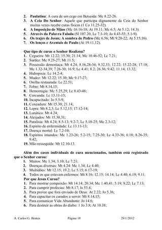 A. Carlos G. Bentes Página 18 29/1/2012
2. Paulatina: A cura de um cego em Betsaida: Mc 8.22-26.
3. A Ceia Do Senhor: Aquele que participa dignamente da Ceia do Senhor
muitas vezes recebe curas físicas (1 Co 11.25-32).
4. A Imposição de Mãos (Mc 16.16-18; At 19.11; Mc 6.5; At 5.12; 14.3).
5. Através da Palavra Falada (Sl 107.20; Lc 7.1-10; Jo 4.43-53; 5.1-9).
6. Os trajes de Jesus; A sombra de Pedro (Mc 6.56; Mt 9.20-22; At 5.15,16).
7. Os lenços e Aventais de Paulo (At 19.11,12).
Que tipo de curas o Senhor Realizou?
1. Cegueira: Mt 12.22; 15.30; 21.14; Mc 10.46-52; Lc 7.21;
2. Surdez: Mc 9.25-27; Mt 11.5;
3. Possessão demoníaca: Mt 4.24; 8.16,28-34; 9.32,33; 12.22; 15.22-28; 17.18;
Mc 1.32-34,39; 7.26-30; 16.9; Lc 4.41; 8.2; 26.36; 9.42; 11.14; 13.32;
4. Hidropisia: Lc 14.2-4;
5. Mudez: Mt 12.22; 15.30; Mc 9.17-27;
6. Orelha restaurada: Lc 22.51;
7. Febre: Mt 8.14,15;
8. Hemorragia: Mc 5.25,29; Lc 8.43-48;
9. Corcunda: Lc 13.11-13;
10. Incapacitado: Jo 5.5-9;
11. Coxeadura: Mt 15.30; 21.14;
12. Lepra: Mt 8.2,3; Lc 5.12,13; 17.12-14;
13. Lunático: Mt 4.24;
14. Aleijados: Mt 15.30,31;
15. Paralisia: Mt 4.24; 8.5-13; 9.2-7; Lc 5.18-25; Mc 2.3-12;
16. Espírito de enfermidade: Lc 13.11-13;
17. Doença mortal: Lc 7.2-10;
18. Espíritos imundos: Mc 1.23-26; 5.2-15; 7.25-30; Lc 4.33-36; 6.18; 8.26-35;
9.42;
19. Mão ressequida: Mt 12.10-13.
Além dos casos individuais de cura mencionados, também está registrado
que o Senhor curou:
1. Muitos: Mc 1.34; 3.10; Lc 7.21;
2. Doenças diversas: Mt 4.24: Mc 1.34; Lc 4.40;
3. Multidões: Mt 12.15; 19.2; Lc 5.15; 6.17-19;
4. Todos os que estavam enfermos: Mt 8.16; 12.15; 14.14; Lc 4.40; 6.19; 9.11.
Por que Jesus Curou?
1. Para mostrar compaixão: Mt 14.14; 20.34; Mc 1.40,41; 5.19; 9.22; Lc 7.13;
2. Para cumprir profecias: Mt 8.17; Is 53.4;
3. Para provar que fora enviado de Deus: At 2.22; Jo 5.36;
4. Para capacitar os curados a servir: Mt 8.14,15;
5. Para comunicar Vida Abundante: Jo 14.6;
6. Para destruir as obras do diabo: 1 Jo 3.8; At 10.38;
 