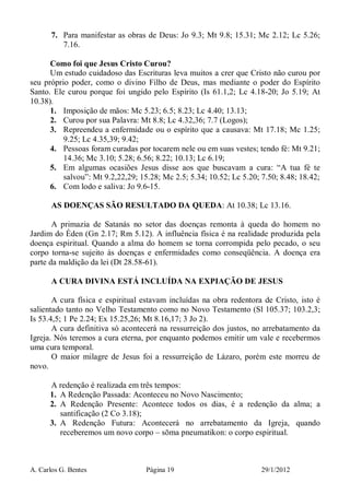 A. Carlos G. Bentes Página 19 29/1/2012
7. Para manifestar as obras de Deus: Jo 9.3; Mt 9.8; 15.31; Mc 2.12; Lc 5.26;
7.16.
Como foi que Jesus Cristo Curou?
Um estudo cuidadoso das Escrituras leva muitos a crer que Cristo não curou por
seu próprio poder, como o divino Filho de Deus, mas mediante o poder do Espírito
Santo. Ele curou porque foi ungido pelo Espírito (Is 61.1,2; Lc 4.18-20; Jo 5.19; At
10.38).
1. Imposição de mãos: Mc 5.23; 6.5; 8.23; Lc 4.40; 13.13;
2. Curou por sua Palavra: Mt 8.8; Lc 4.32,36; 7.7 (Logos);
3. Repreendeu a enfermidade ou o espírito que a causava: Mt 17.18; Mc 1.25;
9.25; Lc 4.35,39; 9.42;
4. Pessoas foram curadas por tocarem nele ou em suas vestes; tendo fé: Mt 9.21;
14.36; Mc 3.10; 5.28; 6.56; 8.22; 10.13; Lc 6.19;
5. Em algumas ocasiões Jesus disse aos que buscavam a cura: “A tua fé te
salvou”: Mt 9.2,22,29; 15.28; Mc 2.5; 5.34; 10.52; Lc 5.20; 7.50; 8.48; 18.42;
6. Com lodo e saliva: Jo 9.6-15.
AS DOENÇAS SÃO RESULTADO DA QUEDA: At 10.38; Lc 13.16.
A primazia de Satanás no setor das doenças remonta à queda do homem no
Jardim do Éden (Gn 2.17; Rm 5.12). A influência física é na realidade produzida pela
doença espiritual. Quando a alma do homem se torna corrompida pelo pecado, o seu
corpo torna-se sujeito às doenças e enfermidades como conseqüência. A doença era
parte da maldição da lei (Dt 28.58-61).
A CURA DIVINA ESTÁ INCLUÍDA NA EXPIAÇÃO DE JESUS
A cura física e espiritual estavam incluídas na obra redentora de Cristo, isto é
salientado tanto no Velho Testamento como no Novo Testamento (Sl 105.37; 103.2,3;
Is 53.4,5; 1 Pe 2.24; Ex 15.25,26; Mt 8.16,17; 3 Jo 2).
A cura definitiva só acontecerá na ressurreição dos justos, no arrebatamento da
Igreja. Nós teremos a cura eterna, por enquanto podemos emitir um vale e recebermos
uma cura temporal.
O maior milagre de Jesus foi a ressurreição de Lázaro, porém este morreu de
novo.
A redenção é realizada em três tempos:
1. A Redenção Passada: Aconteceu no Novo Nascimento;
2. A Redenção Presente: Acontece todos os dias, é a redenção da alma; a
santificação (2 Co 3.18);
3. A Redenção Futura: Acontecerá no arrebatamento da Igreja, quando
receberemos um novo corpo – sōma pneumatikon: o corpo espiritual.
 