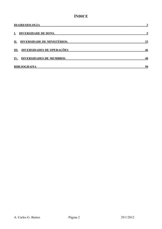A. Carlos G. Bentes Página 2 29/1/2012
ÍNDICE
DIAIRESIOLOGIA 3
I. DIVERSIDADE DE DONS. 5
II. DIVERSIDADE DE MINISTÉRIOS. 33
III. DIVERSIDADES DE OPERAÇÕES 46
IV. DIVERSIDADES DE MEMBROS 48
BIBLIOGRAFIA 50
 