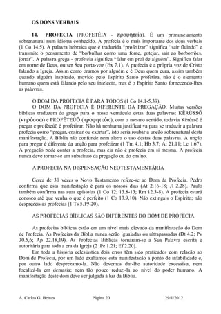 A. Carlos G. Bentes Página 20 29/1/2012
OS DONS VERBAIS
14. PROFECIA (PROFETÉIA - προφητεία). É um pronunciamento
sobrenatural num idioma conhecido. A profecia é o mais importante dos dons verbais
(1 Co 14.5). A palavra hebraica que é traduzida “profetizar” significa “sair fluindo” e
transmite o pensamento de “borbulhar como uma fonte, gotejar, sair ao borborrões,
jorrar”. A palavra grega - profeteia significa “falar em prol de alguém”. Significa falar
em nome de Deus, ou ser Seu porta-voz (Ex 7.1). A profecia é a própria voz de Cristo
falando a Igreja. Assim como oramos por alguém e é Deus quem cura, assim também
quando alguém inspirado, movido pelo Espírito Santo profetiza, não é o elemento
humano quem está falando pelo seu intelecto, mas é o Espírito Santo fornecendo-lhes
as palavras.
O DOM DA PROFECIA É PARA TODOS (1 Co 14.1-5,39).
O DOM DA PROFECIA É DIFERENTE DA PREGAÇÃO. Muitas versões
bíblicas traduzem do grego para o nosso vernáculo estas duas palavras: KĒRÚSSŌ
(κηρύσσω) e PROFĒTEÚŌ (προφητεύω), com o mesmo sentido, todavia Kērússō é
pregar e profēteúō é profetizar. Não há nenhuma justificativa para se traduzir a palavra
profecia como “pregar, ensinar ou exortar”, isto seria roubar a unção sobrenatural desta
manifestação. A Bíblia não confunde nem altera o uso destas duas palavras. A unção
para pregar é diferente da unção para profetizar (1 Tm 4.1; Hb 3.7; At 21.11; Lc 1.67).
A pregação pode conter a profecia, mas ela não é profecia em si mesma. A profecia
nunca deve tornar-se um substituto da pregação ou do ensino.
A PROFECIA NA DISPENSAÇÃO NEOTESTAMENTÁRIA
Cerca de 30 vezes o Novo Testamento refere-se ao Dom da Profecia. Pedro
confirma que esta manifestação é para os nossos dias (At 2.16-18; Jl 2.28). Paulo
também confirma nas suas epístolas (1 Co 12; 13.8-13; Rm 12.3-8). A profecia estará
conosco até que venha o que é perfeito (1 Co 13.9,10). Não extingais o Espírito; não
desprezeis as profecias (1 Ts 5.19-20).
AS PROFECIAS BÍBLICAS SÃO DIFERENTES DO DOM DE PROFECIA
As profecias bíblicas estão em um nível mais elevado da manifestação do Dom
de Profecia. As Profecias da Bíblia nunca serão igualadas ou ultrapassadas (Dt 4.2; Pv
30.5,6; Ap 22.18,19). As Profecias Bíblicas tornaram-se a Sua Palavra escrita e
autoritária para toda a era da Igreja (2 Pe 1.21; Ef 2.20).
Em toda a história eclesiástica dois erros têm sido praticados com relação ao
Dom de Profecia, por um lado exaltamos esta manifestação a ponto de infabilidade e,
por outro lado desprezamo-la. Não devemos dar-lhe autoridade excessiva, nem
focalizá-la em demasia; nem tão pouco reduzi-la ao nível do poder humano. A
manifestação deste dom deve ser julgada à luz da Bíblia.
 