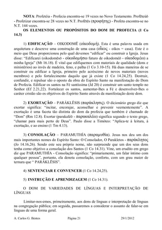 A. Carlos G. Bentes Página 21 29/1/2012
NOTA: Profetéia - Profecia encontra-se 19 vezes no Novo Testamento. Profēteúō
- Profetizar encontra-se 28 vezes no N.T. Profētēs (προφήτης) - Profeta encontra-se no
N.T. 144 vezes.
OS ELEMENTOS OU PROPÓSITOS DO DOM DE PROFECIA (1 Co
14.3)
1) EDIFICAÇÃO – OIKODOMĒ (οἰκοδοµή). Esta é uma palavra usada em
arquitetura e descreve uma construção de uma casa (οἶκος - oikos = casa). Este é o
meio que Deus proporcionou pelo qual devemos “edificar” ou construir a Igreja. Jesus
disse: “Edificarei (oikodomēsō - οἰκοδοµήσω futuro de oikodoméō - οἰκοδοµέω) a
minha Igreja” (Mt 16.18). É vital que edifiquemos com materiais de qualidade (dons e
ministérios) ao invés de madeira, feno, e palha (1 Co 3.10-15). Há duas maneiras de se
construir ou edificar a Igreja, primeiro pelo acréscimo de novos materiais (novos
membros) e pelo fortalecimento daquilo que já existe (1 Co 14.24,25). Destruir,
confundir, e repulsar são o oposto da obra do Espírito Santo na manifestação do Dom
de Profecia. Edificar os santos na Fé santíssima (Jd 20) é construir um santo templo no
Senhor (Ef 2.21,22). Fortalecer os santos, aumentar-lhes a Fé e desenvolver-lhes o
caráter cristão são os objetivos do Espírito Santo através da manifestação deste dom.
2) EXORTAÇÃO – PARÁKLĒSIS (παράκλησις). O dicionário grego diz que
exortar significa: “incitar, encorajar, aconselhar e prevenir veementemente”. A
exortação é uma faceta tão distinta do dom da profecia que também é chamado de
“Dom” (Rm 12.8). Exortar (parakaléō - παρακαλέω) significa segundo o texto grego,
“chamar para mais perto de Deus”. Paulo disse a Timóteo: “Aplica-te à leitura, à
exortação, e ao ensino (1 Tm 4.13).
3) CONSOLAÇÃO – PARAMUTHÍA (παραµυθία). Jesus nos deu um dos
mais importantes nomes do Espírito Santo: O Consolador, O Parakletos - παράκλητος
(Jo 14.16,26). Sendo este seu próprio nome, não surpreende que um dos seus dons
tenha como objetivo a consolação dos Santos (1 Co 14.31). Vine, um erudito em grego
diz que PARAMUTHÍA - Consolação significa: “primariamente, um falar íntimo com
qualquer pessoa”, portanto, ela denota consolação, conforto, com um grau maior de
ternura que “ PARÁKLĒSIS”.
4) SENTENCIAR E CONVENCER (1 Co 14.24,25).
5) INSTRUÇÃO E APRENDIZAGEM (1 Co 14.31).
O DOM DE VARIEDADES DE LÍNGUAS E INTERPRETAÇÃO DE
LÍNGUAS
Limitar-nos-emos, primeiramente, aos dons de línguas e interpretação de línguas
na congregação pública; em seguida, passaremos a considerar o assunto de falar-se em
línguas de uma forma geral.
 
