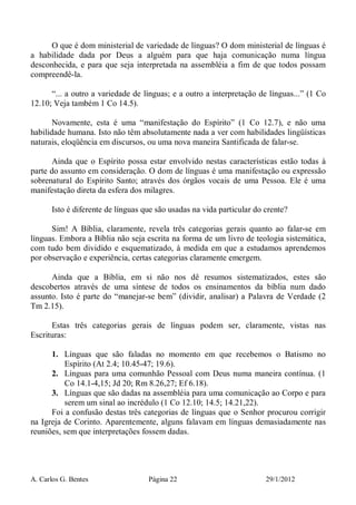 A. Carlos G. Bentes Página 22 29/1/2012
O que é dom ministerial de variedade de línguas? O dom ministerial de línguas é
a habilidade dada por Deus a alguém para que haja comunicação numa língua
desconhecida, e para que seja interpretada na assembléia a fim de que todos possam
compreendê-la.
“... a outro a variedade de línguas; e a outro a interpretação de línguas...” (1 Co
12.10; Veja também 1 Co 14.5).
Novamente, esta é uma “manifestação do Espírito” (1 Co 12.7), e não uma
habilidade humana. Isto não têm absolutamente nada a ver com habilidades lingüísticas
naturais, eloqüência em discursos, ou uma nova maneira Santificada de falar-se.
Ainda que o Espírito possa estar envolvido nestas características estão todas à
parte do assunto em consideração. O dom de línguas é uma manifestação ou expressão
sobrenatural do Espírito Santo; através dos órgãos vocais de uma Pessoa. Ele é uma
manifestação direta da esfera dos milagres.
Isto é diferente de línguas que são usadas na vida particular do crente?
Sim! A Bíblia, claramente, revela três categorias gerais quanto ao falar-se em
línguas. Embora a Bíblia não seja escrita na forma de um livro de teologia sistemática,
com tudo bem dividido e esquematizado, à medida em que a estudamos aprendemos
por observação e experiência, certas categorias claramente emergem.
Ainda que a Bíblia, em si não nos dê resumos sistematizados, estes são
descobertos através de uma síntese de todos os ensinamentos da bíblia num dado
assunto. Isto é parte do “manejar-se bem” (dividir, analisar) a Palavra de Verdade (2
Tm 2.15).
Estas três categorias gerais de línguas podem ser, claramente, vistas nas
Escrituras:
1. Línguas que são faladas no momento em que recebemos o Batismo no
Espírito (At 2.4; 10.45-47; 19.6).
2. Línguas para uma comunhão Pessoal com Deus numa maneira contínua. (1
Co 14.1-4,15; Jd 20; Rm 8.26,27; Ef 6.18).
3. Línguas que são dadas na assembléia para uma comunicação ao Corpo e para
serem um sinal ao incrédulo (1 Co 12.10; 14.5; 14.21,22).
Foi a confusão destas três categorias de línguas que o Senhor procurou corrigir
na Igreja de Corinto. Aparentemente, alguns falavam em línguas demasiadamente nas
reuniões, sem que interpretações fossem dadas.
 