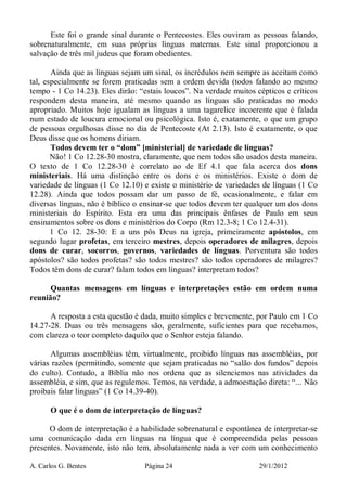 A. Carlos G. Bentes Página 24 29/1/2012
Este foi o grande sinal durante o Pentecostes. Eles ouviram as pessoas falando,
sobrenaturalmente, em suas próprias línguas maternas. Este sinal proporcionou a
salvação de três mil judeus que foram obedientes.
Ainda que as línguas sejam um sinal, os incrédulos nem sempre as aceitam como
tal, especialmente se forem praticadas sem a ordem devida (todos falando ao mesmo
tempo - 1 Co 14.23). Eles dirão: “estais loucos”. Na verdade muitos cépticos e críticos
respondem desta maneira, até mesmo quando as línguas são praticadas no modo
apropriado. Muitos hoje igualam as línguas a uma tagarelice incoerente que é falada
num estado de loucura emocional ou psicológica. Isto é, exatamente, o que um grupo
de pessoas orgulhosas disse no dia de Pentecoste (At 2.13). Isto é exatamente, o que
Deus disse que os homens diriam.
Todos devem ter o “dom” [ministerial] de variedade de línguas?
Não! 1 Co 12.28-30 mostra, claramente, que nem todos são usados desta maneira.
O texto de 1 Co 12.28-30 é correlato ao de Ef 4.1 que fala acerca dos dons
ministeriais. Há uma distinção entre os dons e os ministérios. Existe o dom de
variedade de línguas (1 Co 12.10) e existe o ministério de variedades de línguas (1 Co
12.28). Ainda que todos possam dar um passo de fé, ocasionalmente, e falar em
diversas línguas, não é bíblico o ensinar-se que todos devem ter qualquer um dos dons
ministeriais do Espírito. Esta era uma das principais ênfases de Paulo em seus
ensinamentos sobre os dons e ministérios do Corpo (Rm 12.3-8; 1 Co 12.4-31).
1 Co 12. 28-30: E a uns pôs Deus na igreja, primeiramente apóstolos, em
segundo lugar profetas, em terceiro mestres, depois operadores de milagres, depois
dons de curar, socorros, governos, variedades de línguas. Porventura são todos
apóstolos? são todos profetas? são todos mestres? são todos operadores de milagres?
Todos têm dons de curar? falam todos em línguas? interpretam todos?
Quantas mensagens em línguas e interpretações estão em ordem numa
reunião?
A resposta a esta questão é dada, muito simples e brevemente, por Paulo em 1 Co
14.27-28. Duas ou três mensagens são, geralmente, suficientes para que recebamos,
com clareza o teor completo daquilo que o Senhor esteja falando.
Algumas assembléias têm, virtualmente, proibido línguas nas assembléias, por
várias razões (permitindo, somente que sejam praticadas no “salão dos fundos” depois
do culto). Contudo, a Bíblia não nos ordena que as silenciemos nas atividades da
assembléia, e sim, que as regulemos. Temos, na verdade, a admoestação direta: “... Não
proibais falar línguas” (1 Co 14.39-40).
O que é o dom de interpretação de línguas?
O dom de interpretação é a habilidade sobrenatural e espontânea de interpretar-se
uma comunicação dada em línguas na língua que é compreendida pelas pessoas
presentes. Novamente, isto não tem, absolutamente nada a ver com um conhecimento
 