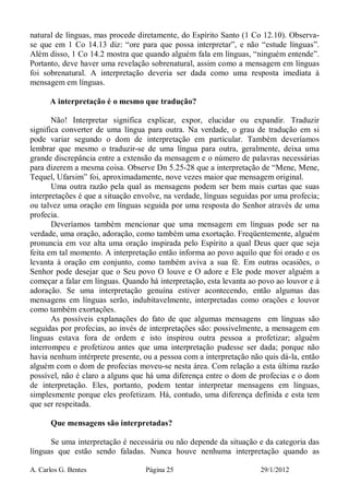 A. Carlos G. Bentes Página 25 29/1/2012
natural de línguas, mas procede diretamente, do Espírito Santo (1 Co 12.10). Observa-
se que em 1 Co 14.13 diz: “ore para que possa interpretar”, e não “estude línguas”.
Além disso, 1 Co 14.2 mostra que quando alguém fala em línguas, “ninguém entende”.
Portanto, deve haver uma revelação sobrenatural, assim como a mensagem em línguas
foi sobrenatural. A interpretação deveria ser dada como uma resposta imediata à
mensagem em línguas.
A interpretação é o mesmo que tradução?
Não! Interpretar significa explicar, expor, elucidar ou expandir. Traduzir
significa converter de uma língua para outra. Na verdade, o grau de tradução em si
pode variar segundo o dom de interpretação em particular. Também deveríamos
lembrar que mesmo o traduzir-se de uma língua para outra, geralmente, deixa uma
grande discrepância entre a extensão da mensagem e o número de palavras necessárias
para dizerem a mesma coisa. Observe Dn 5.25-28 que a interpretação de “Mene, Mene,
Tequel, Ufarsim” foi, aproximadamente, nove vezes maior que mensagem original.
Uma outra razão pela qual as mensagens podem ser bem mais curtas que suas
interpretações é que a situação envolve, na verdade, línguas seguidas por uma profecia;
ou talvez uma oração em línguas seguida por uma resposta do Senhor através de uma
profecia.
Deveríamos também mencionar que uma mensagem em línguas pode ser na
verdade, uma oração, adoração, como também uma exortação. Freqüentemente, alguém
pronuncia em voz alta uma oração inspirada pelo Espírito a qual Deus quer que seja
feita em tal momento. A interpretação então informa ao povo aquilo que foi orado e os
levanta à oração em conjunto, como também aviva a sua fé. Em outras ocasiões, o
Senhor pode desejar que o Seu povo O louve e O adore e Ele pode mover alguém a
começar a falar em línguas. Quando há interpretação, esta levanta ao povo ao louvor e à
adoração. Se uma interpretação genuína estiver acontecendo, então algumas das
mensagens em línguas serão, indubitavelmente, interpretadas como orações e louvor
como também exortações.
As possíveis explanações do fato de que algumas mensagens em línguas são
seguidas por profecias, ao invés de interpretações são: possivelmente, a mensagem em
línguas estava fora de ordem e isto inspirou outra pessoa a profetizar; alguém
interrompeu e profetizou antes que uma interpretação pudesse ser dada; porque não
havia nenhum intérprete presente, ou a pessoa com a interpretação não quis dá-la, então
alguém com o dom de profecias moveu-se nesta área. Com relação a esta última razão
possível, não é claro a alguns que há uma diferença entre o dom de profecias e o dom
de interpretação. Eles, portanto, podem tentar interpretar mensagens em línguas,
simplesmente porque eles profetizam. Há, contudo, uma diferença definida e esta tem
que ser respeitada.
Que mensagens são interpretadas?
Se uma interpretação é necessária ou não depende da situação e da categoria das
línguas que estão sendo faladas. Nunca houve nenhuma interpretação quando as
 