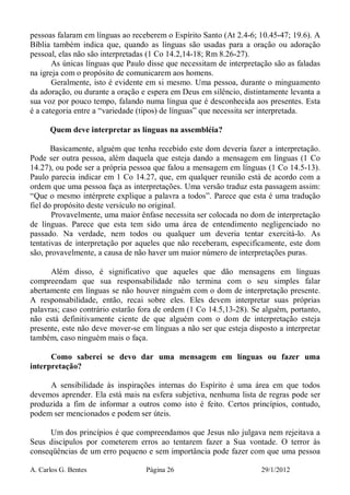 A. Carlos G. Bentes Página 26 29/1/2012
pessoas falaram em línguas ao receberem o Espírito Santo (At 2.4-6; 10.45-47; 19.6). A
Bíblia também indica que, quando as línguas são usadas para a oração ou adoração
pessoal, elas não são interpretadas (1 Co 14.2,14-18; Rm 8.26-27).
As únicas línguas que Paulo disse que necessitam de interpretação são as faladas
na igreja com o propósito de comunicarem aos homens.
Geralmente, isto é evidente em si mesmo. Uma pessoa, durante o minguamento
da adoração, ou durante a oração e espera em Deus em silêncio, distintamente levanta a
sua voz por pouco tempo, falando numa língua que é desconhecida aos presentes. Esta
é a categoria entre a “variedade (tipos) de línguas” que necessita ser interpretada.
Quem deve interpretar as línguas na assembléia?
Basicamente, alguém que tenha recebido este dom deveria fazer a interpretação.
Pode ser outra pessoa, além daquela que esteja dando a mensagem em línguas (1 Co
14.27), ou pode ser a própria pessoa que falou a mensagem em línguas (1 Co 14.5-13).
Paulo parecia indicar em 1 Co 14.27, que, em qualquer reunião está de acordo com a
ordem que uma pessoa faça as interpretações. Uma versão traduz esta passagem assim:
“Que o mesmo intérprete explique a palavra a todos”. Parece que esta é uma tradução
fiel do propósito deste versículo no original.
Provavelmente, uma maior ênfase necessita ser colocada no dom de interpretação
de línguas. Parece que esta tem sido uma área de entendimento negligenciado no
passado. Na verdade, nem todos ou qualquer um deveria tentar exercitá-lo. As
tentativas de interpretação por aqueles que não receberam, especificamente, este dom
são, provavelmente, a causa de não haver um maior número de interpretações puras.
Além disso, é significativo que aqueles que dão mensagens em línguas
compreendam que sua responsabilidade não termina com o seu simples falar
abertamente em línguas se não houver ninguém com o dom de interpretação presente.
A responsabilidade, então, recai sobre eles. Eles devem interpretar suas próprias
palavras; caso contrário estarão fora de ordem (1 Co 14.5,13-28). Se alguém, portanto,
não está definitivamente ciente de que alguém com o dom de interpretação esteja
presente, este não deve mover-se em línguas a não ser que esteja disposto a interpretar
também, caso ninguém mais o faça.
Como saberei se devo dar uma mensagem em línguas ou fazer uma
interpretação?
A sensibilidade às inspirações internas do Espírito é uma área em que todos
devemos aprender. Ela está mais na esfera subjetiva, nenhuma lista de regras pode ser
produzida a fim de informar a outros como isto é feito. Certos princípios, contudo,
podem ser mencionados e podem ser úteis.
Um dos princípios é que compreendamos que Jesus não julgava nem rejeitava a
Seus discípulos por cometerem erros ao tentarem fazer a Sua vontade. O terror às
conseqüências de um erro pequeno e sem importância pode fazer com que uma pessoa
 