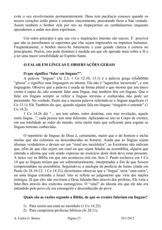 A. Carlos G. Bentes Página 27 29/1/2012
evite o seu envolvimento permanentemente. Deus tem paciência conosco quando os
nossos corações estão puros e estamos sinceramente, procurando fazer a Sua vontade.
Assim também o Senhor zela por nós ao tropeçarmos ou cambalearmos enquanto
aprendemos a andar nos dons espirituais.
Um outro princípio é que sua voz e inspirações internas são suaves. É possível
que não as percebamos se supormos que elas sejam impressões ou impulsos humanos.
Freqüentemente, o Senhor move-Se fortemente e com grande clareza e certeza no
principiante. Porém, isto pode diminuir à medida em que ele aprende mais sobre a fé e
a ter uma maior sensibilidade ao Espírito Santo.
O FALAR EM LÍNGUAS E OBSERVAÇÕES GERAIS
O que significa “falar em línguas?”.
A palavra “línguas” (At 2.3; 1 Co 12.10; 13.1) é a palavra grega (γλῶσσα)
“glossa” e significa uma linguagem ou idioma. Ela não é “tagarelice incoerente”, e sim
linguagens. Observe que a palavra é usada na forma plural o que mostra que um único
crente é capaz de, não somente falar uma língua, mas também fala em línguas. Que o
falar em línguas sempre se refere a línguas terrenas e conhecidas não pode ser
presumido. Na verdade, Paulo usa a mesma palavra referindo-se a línguas angelicais (1
Co 13.1). Ele Também diz que, quando alguém fala em línguas “ninguém o entende” (1
Co 14.2).
1 Co 14.26 diz “... um tem salmo, outro doutrina, este traz revelação, aquele
outra língua...”; cada pessoa tem uma diferente. Aplicando-se isto ao Corpo de crentes,
em sua totalidade ao redor do mundo, seria muito mais que suficiente para esgotar as
línguas terrenas conhecidas.
O repertório de línguas de Deus é, certamente, maior que o do homem e inclui
muitas que são celestiais ou desconhecidas ao homem. Ainda que as línguas sejam
idiomas verdadeiros e devam ser um “sinal aos incrédulos”, as Escrituras não indicam
que, afim de que elas sejam um sinal ou que sejam faladas na assembléia, alguém que
entenda o idioma que está sendo expresso no exercício deste dom deva estar presente.
A única vez na Bíblia em que isto aconteceu está em Atos 2. Paulo esclarece em 1 Co
14 que as línguas teriam que ser sobrenaturalmente, interpretadas a fim de que fossem
compreendidas na assembléia. Seguindo-se a analogia da profecia de Isaías citada em
Paulo (Is 28.10-12; 1 Co 14.21), deveríamos observar que a “língua” seria “uma outra”,
ou uma língua estranha a Israel. Isto se referia ao julgamento que viria das nações
inimigas. Já que eles não ouviriam a Deus falando-lhes através dos profetas, Ele viria a
falar-lhes através dos exércitos estrangeiros. O “sinal” do idioma era que ele não era
entendido pelo povo ele era estrangeiro e desconhecido do povo.
Quais são as razões segundo a Bíblia, de que os crentes falariam em línguas?
1) Para serem um sinal ao incrédulo (1 Co 14.22).
2) Para cumprirem profecias bíblicas (Is 28.11).
 