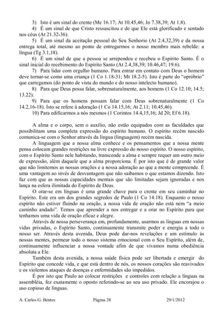 A. Carlos G. Bentes Página 28 29/1/2012
3) Isto é um sinal do crente (Mc 16.17; At 10.45,46; Jo 7.38,39; At 1.8).
4) É um sinal de que Cristo ressuscitou e de que Ele está glorificado e sentado
nos céus (At 21.32-36).
5) É um sinal da aceitação pessoal do Seu Senhorio (At 2.4,32,39) e da nossa
entrega total, até mesmo ao ponto de entregarmos o nosso membro mais rebelde: a
língua (Tg 3.1,18).
6) É um sinal de que a pessoa se arrependeu e recebeu o Espírito Santo. É o
sinal inicial do recebimento do Espírito Santo (At 2.4,38,39; 10.46,47; 19.6).
7) Para lidar com orgulho humano. Para entrar em contato com Deus o homem
deve tornar-se como uma criança (1 Co 1.18-31; Mt 18.2-5). Isto é parte do “opróbrio”
que carregamos (do ponto de vista do mundo e do nosso intelecto humano).
8) Para que Deus possa falar, sobrenaturalmente, aos homens (1 Co 12.10; 14.5;
13.22).
9) Para que os homens possam falar com Deus sobrenaturalmente (1 Co
14.2,16-18). Isto se refere à adoração (1 Co 14.15,16; At 2.11; 10.45,46).
10) Para edificarmos a nós mesmos (1 Corintos 14.4,15,16; Jd 20; Ef 6.18).
A alma e o corpo, sem o auxílio, não estão equipados com as faculdades que
possibilitam uma completa expressão do espírito humano. O espírito recém nascido
comunica-se com o Senhor através da língua (linguagem) recém nascida.
A linguagem que a nossa alma conhece e os pensamentos que a nossa mente
pensa colocam grandes restrições na livre expressão do nosso espírito. O nosso espírito,
com o Espírito Santo nele habitando, transcende a alma e sempre requer um outro meio
de expressão, além daquele que a alma proporciona. É por isto que é de grande valor
que não limitemos as nossas orações e a nossa adoração ao que a mente compreende. É
uma vantagem ao invés de desvantagem que não saibamos o que estamos dizendo. Isto
faz com que as nossas capacidades mentais que são limitadas sejam ignoradas e nos
lança na esfera ilimitada do Espírito de Deus.
O orar-se em línguas é uma grande chave para o crente em seu caminhar no
Espírito. Este era um dos grandes segredos de Paulo (1 Co 14.18). Enquanto o nosso
espírito não estiver fluindo na oração, a nossa vida de oração não está nem “a meio
caminho andado”. Temos que aprender a nos entregar e a orar no Espírito para que
tenhamos uma vida de oração eficaz e alegre.
Através de nossa perseverança em, profundamente, usarmos as línguas em nossas
vidas privadas, o Espírito Santo, continuamente transmite poder e energia a todo o
nosso ser. Através desta avenida, Deus pode dar-nos revelações e um estímulo às
nossas mentes, permear todo o nosso sistema emocional com o Seu Espírito, além de,
continuamente influenciar a nossa vontade afim de que vivamos numa obediência
absoluta a Ele.
Também desta avenida, a nossa saúde física pode ser libertada e emergir do
Espírito que concede vida, e que está dentro de nós, os nossos corações são reavivados
e os violentos ataques de doenças e enfermidades são impedidos.
É por isto que Paulo ao colocar restrições e controles com relação a línguas na
assembléia, fez exatamente o oposto referindo-se ao seu uso privado. Ele encorajou o
uso copioso de línguas.
 