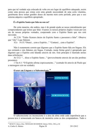 A. Carlos G. Bentes Página 30 29/1/2012
para que tal verdade seja colocada de volta em seu lugar de equilíbrio adequado, assim
como uma pessoa que esteja com uma grande necessidade de uma certa vitamina,
geralmente deve tomar grandes doses da mesma num certo período, para que o seu
sistema adquira o equilíbrio apropriado.
É o Espírito Santo que fala ou sou eu?
De certa maneira, são ambos, mas é de grande ajuda ao nosso entendimento que
compreendamos que temos que falar. Usamos os nossos próprios órgãos vocais por um
ato de nossas próprias vontades, cooperando com o Espírito Santo que nos está
movendo.
At 2.24. “Todos ficaram cheios do Espírito Santo e passaram a falar”. Observe
que “eles” é que falaram.
1Co 14.15.“Orarei... com o Espírito...” “Cantarei... com o Espírito”.
Não é exatamente correto que digamos que o Espírito Santo fala em línguas. Ele
nos estimula e nós falamos em língua. Contudo, numa forma geral é apropriado que
digamos que o Espírito está falando através de nós. Este princípio é ilustrado nestas
duas referências:
At 13.2: “... disse o Espírito Santo...” (provavelmente através de um dos profetas
presentes).
1 Tm 4.1: “O Espírito afirma expressamente...” (contudo foi através de Paulo que
a mensagem veio na verdade).
O orar em Línguas e o Subconsciente 10
CONSCIENTE
SUBCONSCIENTE
O subconsciente ou inconsciente é a área da alma onde cada experiência que a
pessoa teve é armazenada em bancos de memória como as dos computadores. Tudo o
10
BENETT, Denis e Rita. TRINDADE DO HOMEM. Editora VIDA, 1982, p. 80.
 
