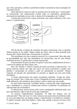 A. Carlos G. Bentes Página 31 29/1/2012
que vimos, pensamos, sentimos e percebemos desde o momento de nossa concepção até
o presente está ali.
Seria impossível conservar tudo na memória ativa de modo que é “armazenado”
no inconsciente. Seu subconsciente contém todos os sentimentos, pensamentos,
motivações já registradas em sua vida. A mente já foi comparada a um “iceberg”.
A ponta que está de fora é a parte consciente, mas a parte submersa é sete vezes
maior, é o subconsciente.
Não há dúvida a respeito da existência da mente inconsciente, mas as opiniões
diferem quanto ao seu papel. Alguns acham que Deus entra na alma passando pelo
inconsciente. Outros dizem que o inconsciente é o espírito.
Não acreditamos ser esta a maneira correta de ver o inconsciente. Deus não entra
na personalidade por meio das profundezas do inconsciente, mas de uma direção
totalmente diversa. O espírito não é a mente inconsciente.
O inconsciente faz parte da alma. O espírito é uma área completamente diversa, e
é através do espírito que Deus chega a nós.
Diz o Dr. Thomas A. Harris a respeito da mente consciente e subconsciente: “As
provas parecem indicar que tudo que esteve em nossa consciência é gerado com
detalhes e armazenado no cérebro e pode ser reproduzido no presente”. Muitas
respostas do passado são reproduzidas no presente se alguém nos toca uma ferida
psicológica.
A mente subconsciente tem muitas recordações doloridas, “Longe dos olhos,
longe do coração” não é válido aqui. O que é bloqueado de nossa memória consciente
ainda influencia e dá colorido ao nosso pensar e ações a menos que seja curado.
Se uma ferida emocional é profunda demais, a pessoa não pode simplesmente
usar a inteligência e a força de vontade para resolver o problema. Os problemas do
subconsciente são involuntários.
O subconsciente motiva nossas ações como a propaganda subliminar pode, sem
que o percebemos, afetar o tipo de coisas que compramos.
As pessoas freqüentemente perguntam: “O falar em línguas vem do
subconsciente?” Não, não vem. Se viesse, teríamos uma jaula cheia de problemas todas
as vezes que falássemos em línguas, porque o subconsciente é um balaio de confusão.
O espírito recriado, onde Deus habita, é santo, logo, quando a pessoa ora nesse nível
 