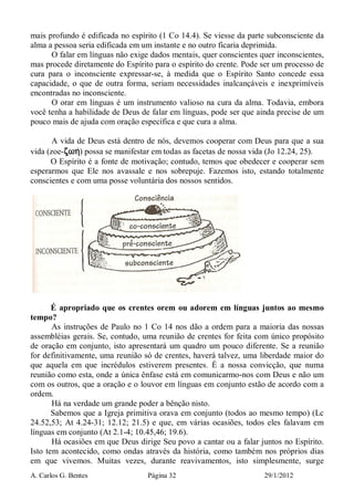 A. Carlos G. Bentes Página 32 29/1/2012
mais profundo é edificada no espírito (1 Co 14.4). Se viesse da parte subconsciente da
alma a pessoa seria edificada em um instante e no outro ficaria deprimida.
O falar em línguas não exige dados mentais, quer conscientes quer inconscientes,
mas procede diretamente do Espírito para o espírito do crente. Pode ser um processo de
cura para o inconsciente expressar-se, à medida que o Espírito Santo concede essa
capacidade, o que de outra forma, seriam necessidades inalcançáveis e inexprimíveis
encontradas no inconsciente.
O orar em línguas é um instrumento valioso na cura da alma. Todavia, embora
você tenha a habilidade de Deus de falar em línguas, pode ser que ainda precise de um
pouco mais de ajuda com oração específica e que cura a alma.
A vida de Deus está dentro de nós, devemos cooperar com Deus para que a sua
vida (zoe-zwhzwhzwhzwh/) possa se manifestar em todas as facetas de nossa vida (Jo 12.24, 25).
O Espírito é a fonte de motivação; contudo, temos que obedecer e cooperar sem
esperarmos que Ele nos avassale e nos sobrepuje. Fazemos isto, estando totalmente
conscientes e com uma posse voluntária dos nossos sentidos.
É apropriado que os crentes orem ou adorem em línguas juntos ao mesmo
tempo?
As instruções de Paulo no 1 Co 14 nos dão a ordem para a maioria das nossas
assembléias gerais. Se, contudo, uma reunião de crentes for feita com único propósito
de oração em conjunto, isto apresentará um quadro um pouco diferente. Se a reunião
for definitivamente, uma reunião só de crentes, haverá talvez, uma liberdade maior do
que aquela em que incrédulos estiverem presentes. É a nossa convicção, que numa
reunião como esta, onde a única ênfase está em comunicarmo-nos com Deus e não um
com os outros, que a oração e o louvor em línguas em conjunto estão de acordo com a
ordem.
Há na verdade um grande poder a bênção nisto.
Sabemos que a Igreja primitiva orava em conjunto (todos ao mesmo tempo) (Lc
24.52,53; At 4.24-31; 12.12; 21.5) e que, em várias ocasiões, todos eles falavam em
línguas em conjunto (At 2.1-4; 10.45,46; 19.6).
Há ocasiões em que Deus dirige Seu povo a cantar ou a falar juntos no Espírito.
Isto tem acontecido, como ondas através da história, como também nos próprios dias
em que vivemos. Muitas vezes, durante reavivamentos, isto simplesmente, surge
 